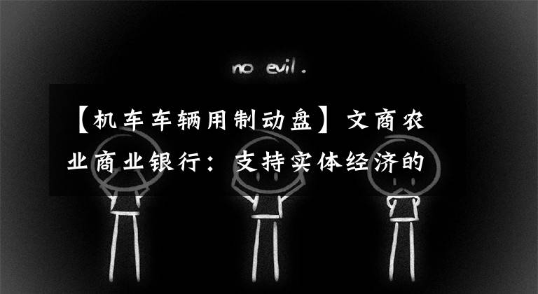 【机车车辆用制动盘】文商农业商业银行:支持实体经济的创新保障方法