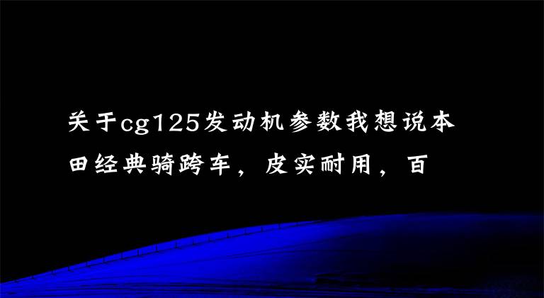 关于cg125发动机参数我想说本田经典骑跨车,皮实耐用,百公里油耗1.8升,满足带人载物通勤