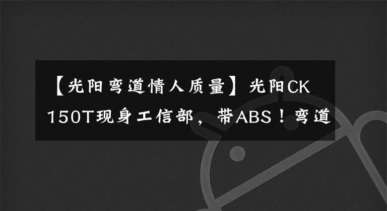 【光阳弯道情人质量】光阳CK150T现身工信部,带ABS!弯道情人要升级?