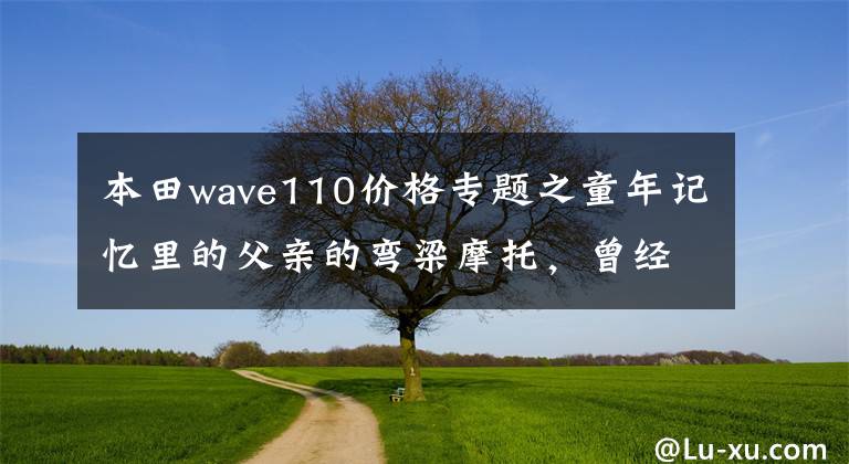 本田wave110价格专题之童年记忆里的父亲的弯梁摩托,曾经的它承载着生活,爱情和回忆