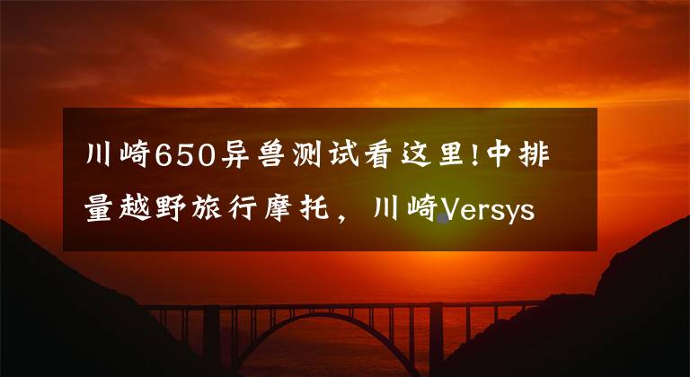川崎650异兽测试看这里!中排量越野旅行摩托,川崎Versys650LT,双缸水冷60马力