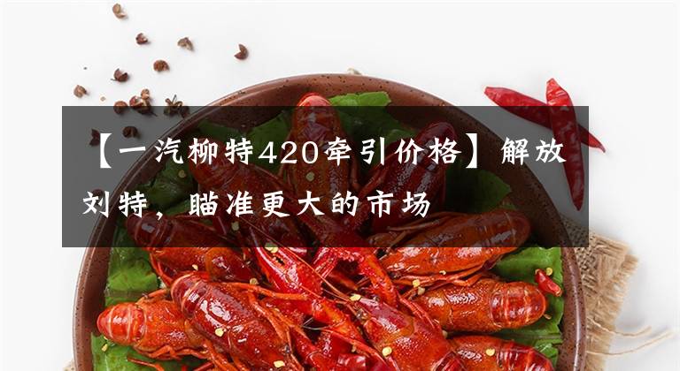 【一汽柳特420牵引价格】解放刘特，瞄准更大的市场