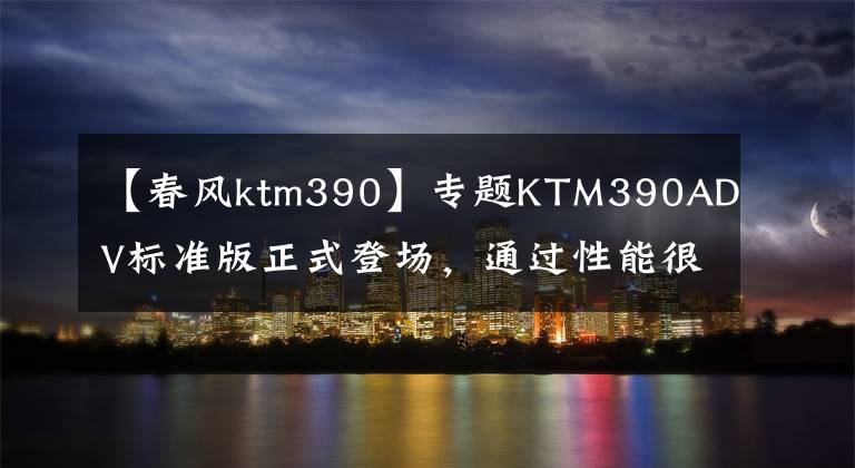 【春风ktm390】专题KTM390ADV标准版正式登场，通过性能很强，但价格还是硬伤