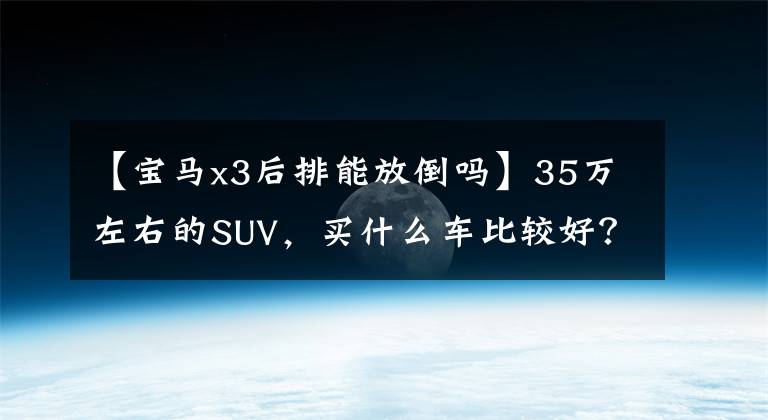 【宝马x3后排能放倒吗】35万左右的SUV,买什么车比较好?