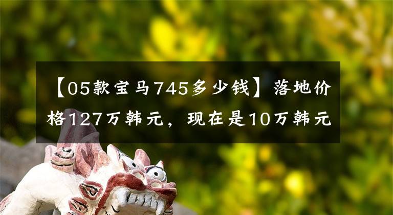 【05款宝马745多少钱】落地价格127万韩元,现在是10万韩元,外形是船,老板坐软座。