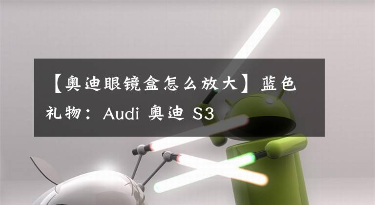 【奥迪眼镜盒怎么放大】蓝色礼物:Audi 奥迪 S3