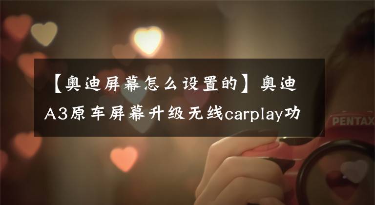【奥迪屏幕怎么设置的】奥迪A3原车屏幕升级无线carplay功能,轻松在线听歌看视频