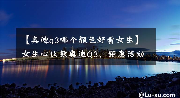 【奥迪q3哪个颜色好看女生】女生心仪款奥迪Q3，钜惠活动进行时，快来送辆车给女朋友吧
