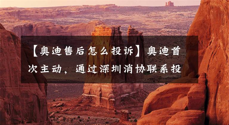 【奥迪售后怎么投诉】奥迪首次主动，通过深圳消协联系投诉人