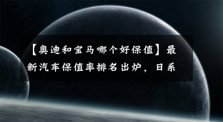 【奥迪和宝马哪个好保值】最新汽车保值率排名出炉，日系再次霸榜，保时捷三年保值率惊人