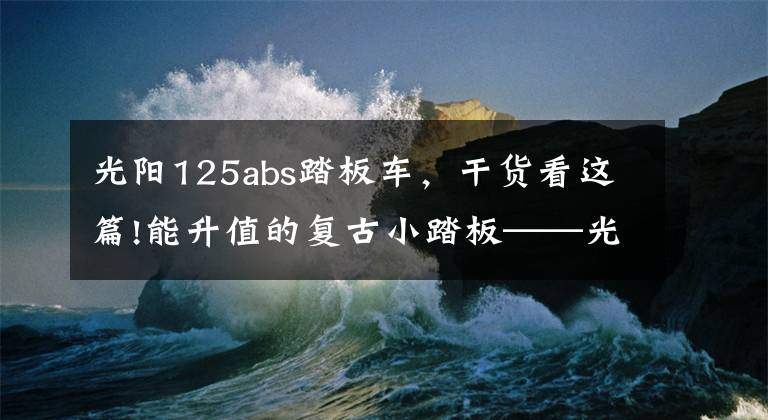 光阳125abs踏板车,干货看这篇!能升值的复古小踏板——光阳many125