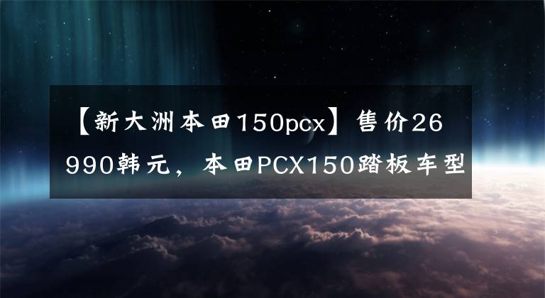 【新大洲本田150pcx】售价26990韩元,本田PCX150踏板车型分析