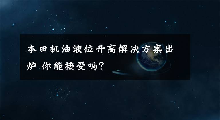 本田机油液位升高解决方案出炉 你能接受吗？