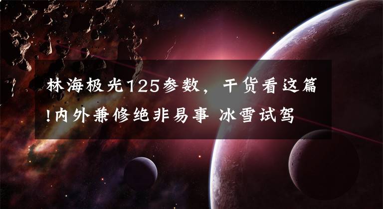 林海极光125参数,干货看这篇!内外兼修绝非易事 冰雪试驾路虎揽胜极光