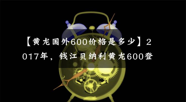 【黄龙国外600价格是多少】2017年,钱江贝纳利黄龙600登场,前灯发生了变化。