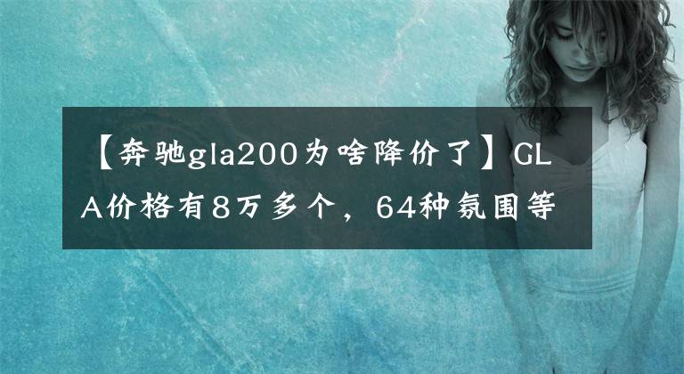 【奔驰gla200为啥降价了】GLA价格有8万多个,64种氛围等,工薪阶层很容易上手。
