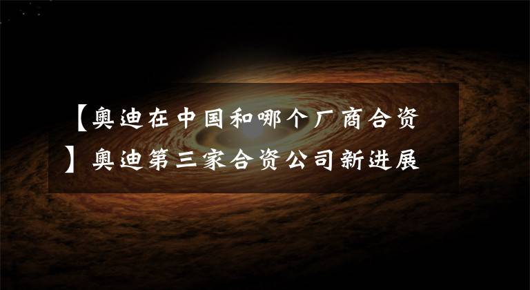 【奥迪在中国和哪个厂商合资】奥迪第三家合资公司新进展，纯电动项目曝光