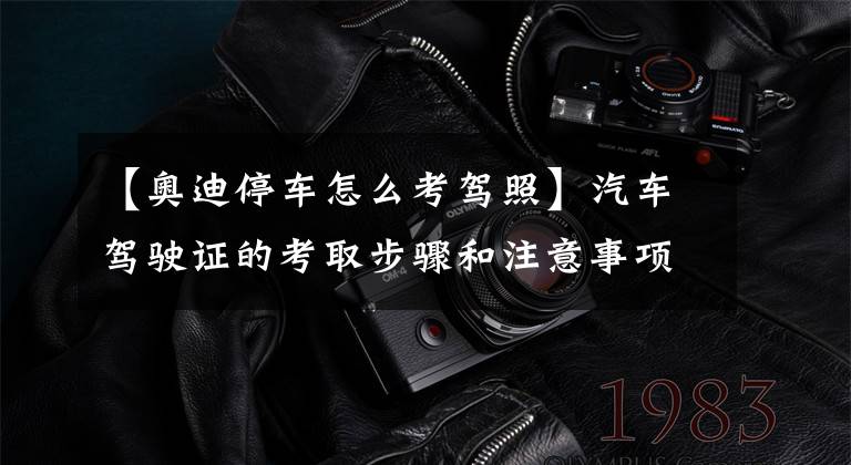 【奥迪停车怎么考驾照】汽车驾驶证的考取步骤和注意事项
