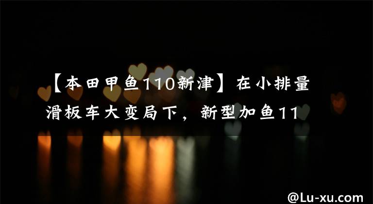 【本田甲鱼110新津】在小排量滑板车大变局下,新型加鱼110又有多大优势?
