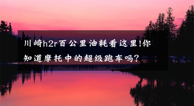 川崎h2r百公里油耗看这里!你知道摩托中的超级跑车吗?