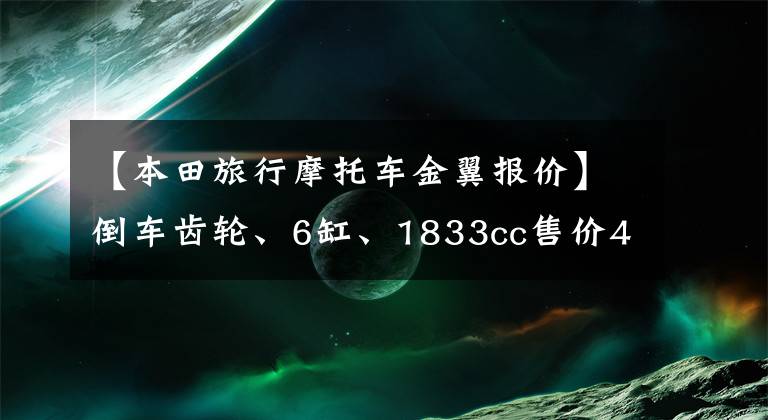 【本田旅行摩托车金翼报价】倒车齿轮、6缸、1833cc售价45.8万的本田金翼是一种怎么样的体验!