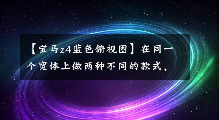 【宝马z4蓝色俯视图】在同一个宽体上做两种不同的款式，宝马Z4也可以改变。