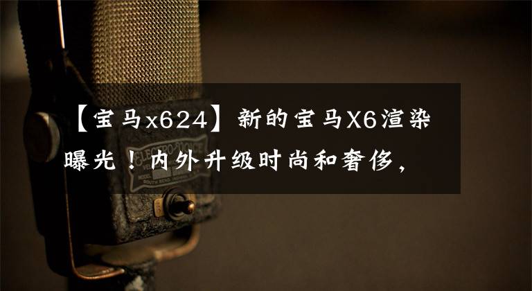 【宝马x624】新的宝马X6渲染曝光!内外升级时尚和奢侈,期待年底推出吗?