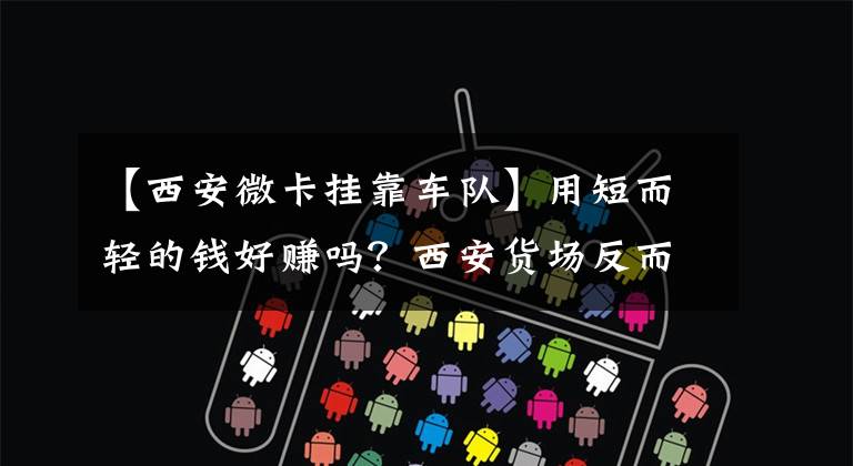 【西安微卡挂靠车队】用短而轻的钱好赚吗?西安货场反而采访司机。