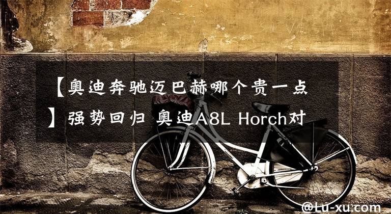 【奥迪奔驰迈巴赫哪个贵一点】强势回归 奥迪A8L Horch对比迈巴赫 S级