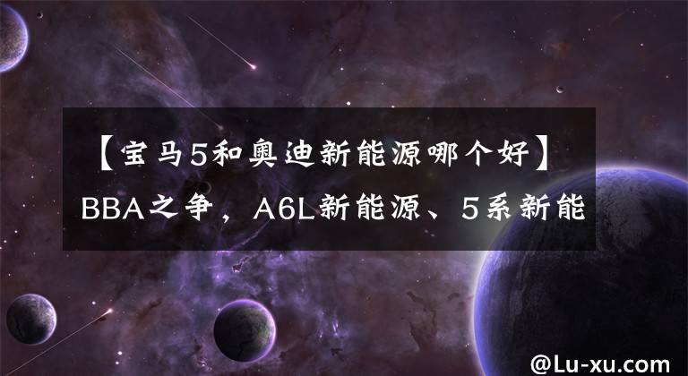 【宝马5和奥迪新能源哪个好】BBA之争，A6L新能源、5系新能源和E级新能源，你会选择谁？