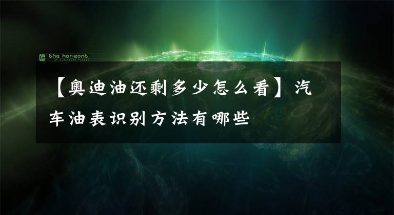【奥迪油还剩多少怎么看】汽车油表识别方法有哪些