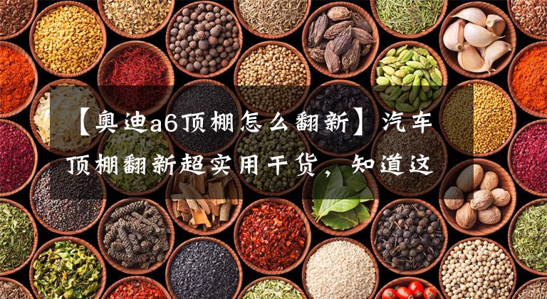 【奥迪a6顶棚怎么翻新】汽车顶棚翻新超实用干货，知道这流程就不会被宰了！