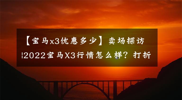 【宝马x3优惠多少】卖场探访|2022宝马X3行情怎么样？打折怎么样？