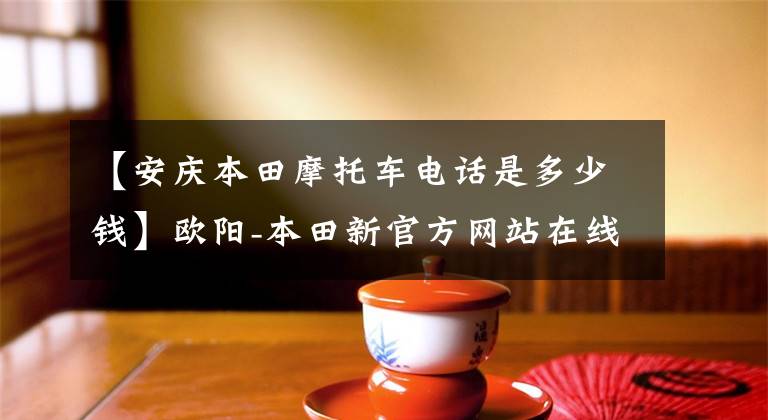 【安庆本田摩托车电话是多少钱】欧阳-本田新官方网站在线，分享FUN乐趣