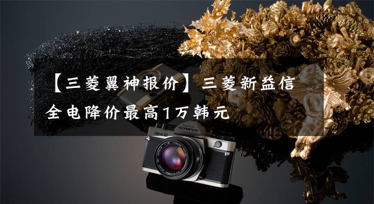 【三菱翼神报价】三菱新益信全电降价最高1万韩元