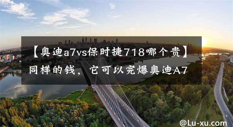 【奥迪a7vs保时捷718哪个贵】同样的钱，它可以完爆奥迪A7！
