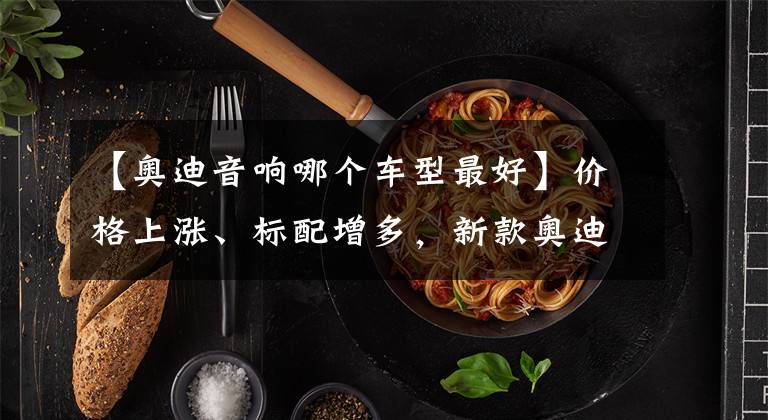 【奥迪音响哪个车型最好】价格上涨、标配增多,新款奥迪Q5L哪款更值?