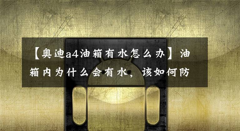 【奥迪a4油箱有水怎么办】油箱内为什么会有水,该如何防止?长期有水会对发动机造成伤害吗