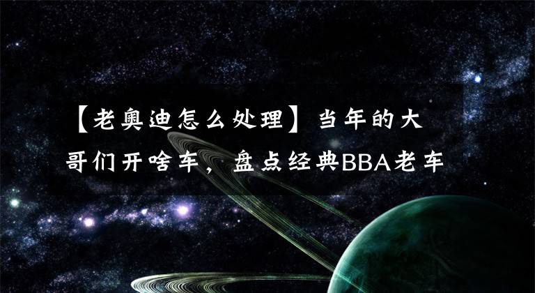 【老奥迪怎么处理】当年的大哥们开啥车,盘点经典BBA老车怎样保养,起点带你了解