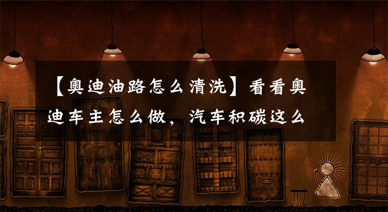 【奥迪油路怎么清洗】看看奥迪车主怎么做，汽车积碳这么清理就对了