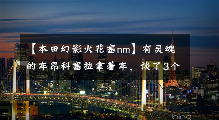 【本田幻影火花塞nm】有灵魂的车昂科塞拉拿着车,谈了3个月的车使用情况