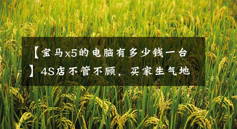 【宝马x5的电脑有多少钱一台】4S店不管不顾,买家生气地离开了!花75万买二手宝马X5更爽吗?