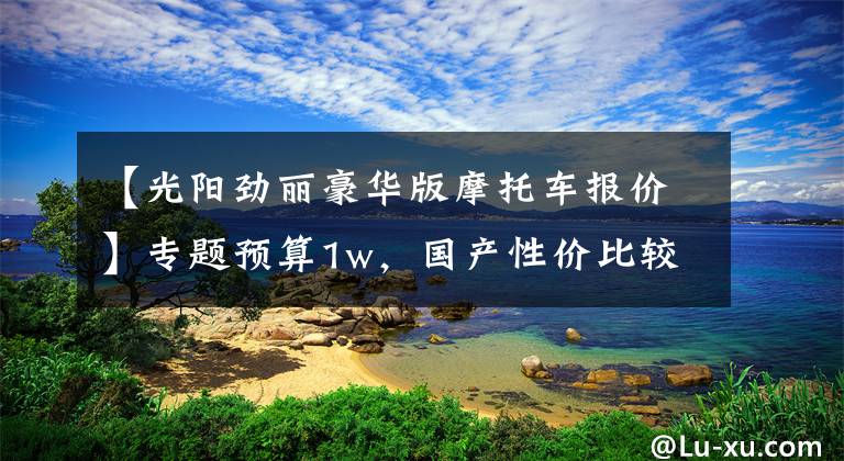 【光阳劲丽豪华版摩托车报价】专题预算1w,国产性价比较高的几款摩托车!有没有你中意的