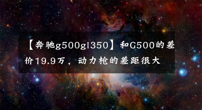【奔驰g500gl350】和G500的差价19.9万,动力枪的差距很大,2.0T的奔驰G350值不值?