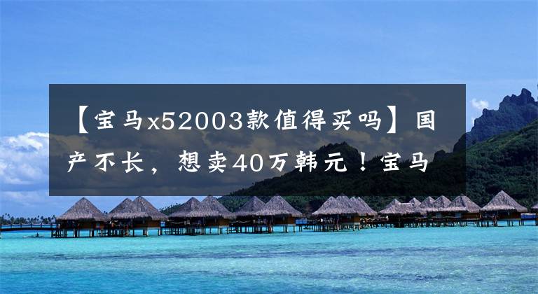 【宝马x52003款值得买吗】国产不长,想卖40万韩元!宝马X3是怎么想的?
