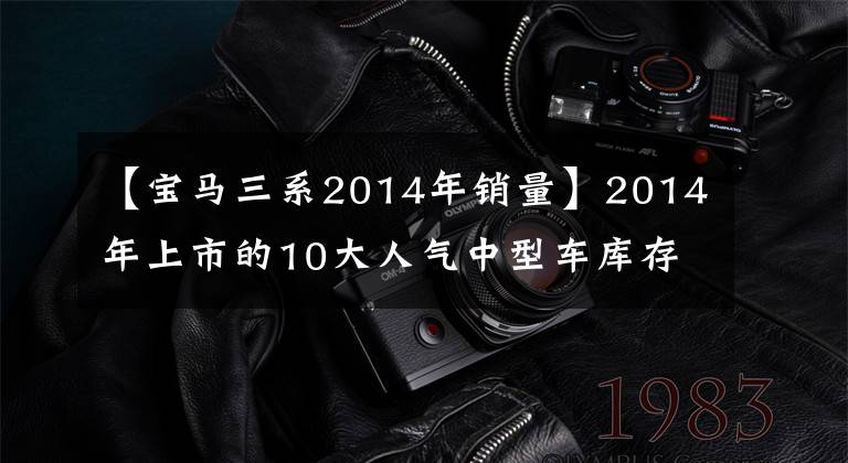 【宝马三系2014年销量】2014年上市的10大人气中型车库存