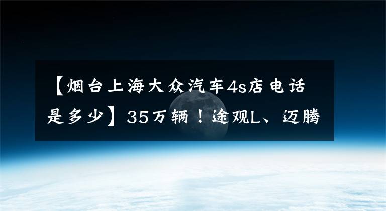 【烟台上海大众汽车4s店电话是多少】35万辆！途观L、迈腾、途威将被召回！这些生产日期间有你的车吗