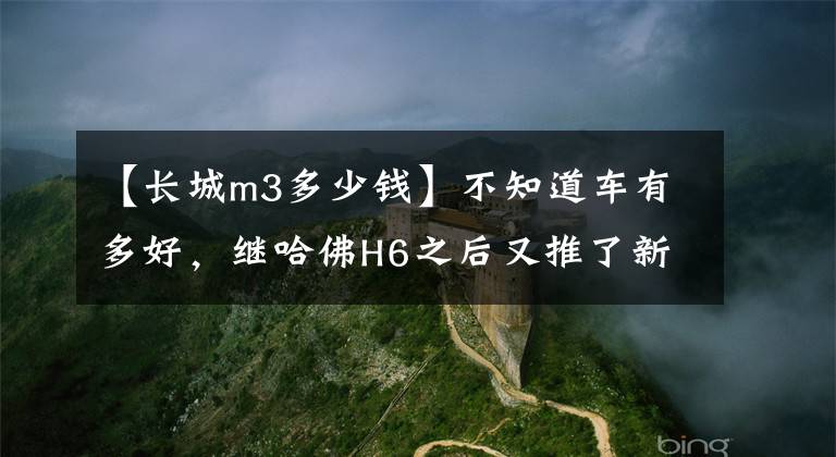 【长城m3多少钱】不知道车有多好，继哈佛H6之后又推了新品。