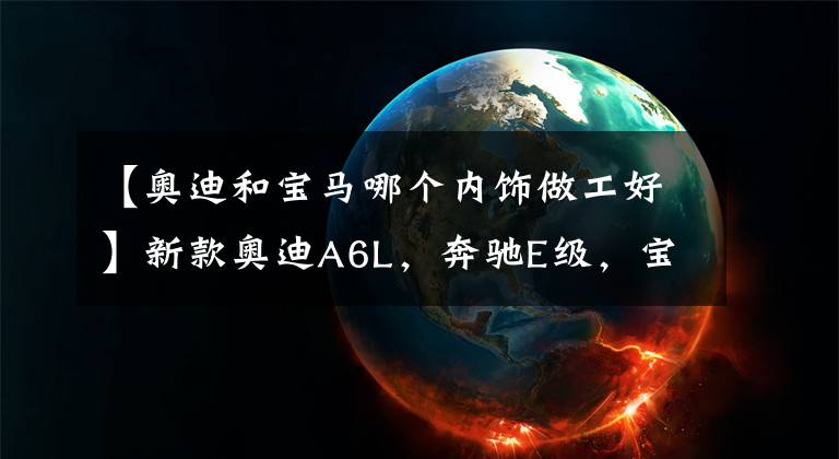 【奥迪和宝马哪个内饰做工好】新款奥迪A6L,奔驰E级,宝马5系,谁的内饰更动人?