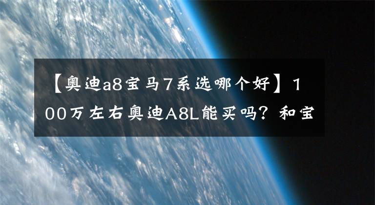 【奥迪a8宝马7系选哪个好】100万左右奥迪A8L能买吗?和宝马7系、奔驰S级相比你怎么选?